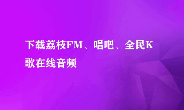 下载荔枝FM、唱吧、全民K歌在线音频