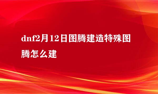 dnf2月12日图腾建造特殊图腾怎么建