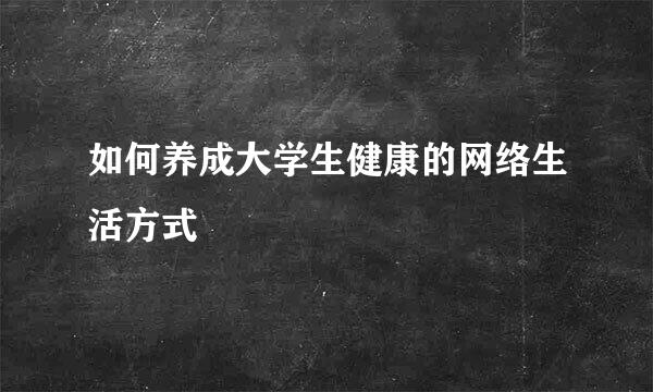 如何养成大学生健康的网络生活方式