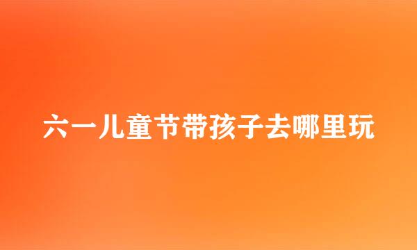 六一儿童节带孩子去哪里玩