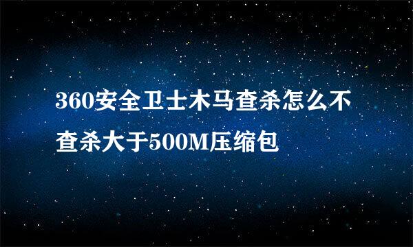 360安全卫士木马查杀怎么不查杀大于500M压缩包