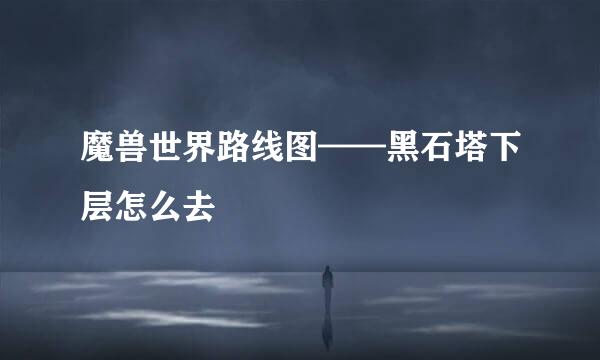 魔兽世界路线图——黑石塔下层怎么去