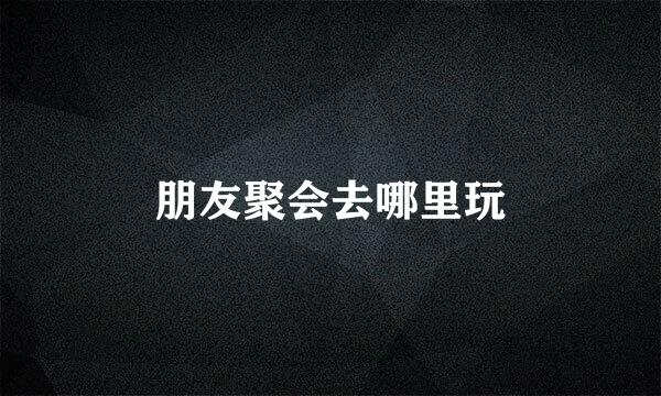 朋友聚会去哪里玩