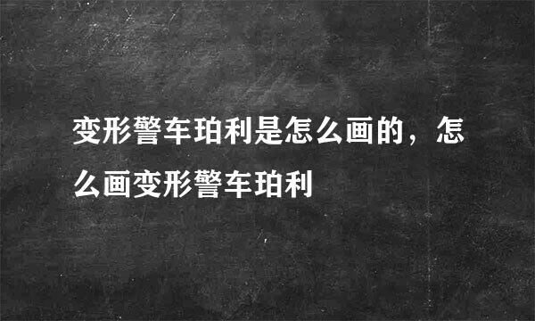 变形警车珀利是怎么画的，怎么画变形警车珀利