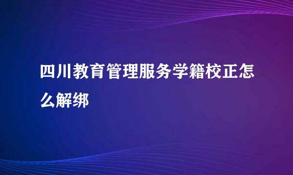 四川教育管理服务学籍校正怎么解绑