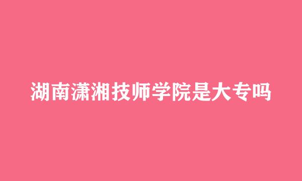湖南潇湘技师学院是大专吗