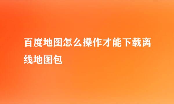 百度地图怎么操作才能下载离线地图包
