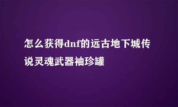 怎么获得dnf的远古地下城传说灵魂武器袖珍罐