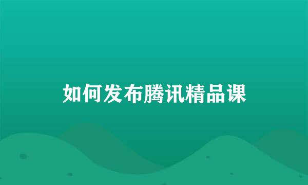 如何发布腾讯精品课
