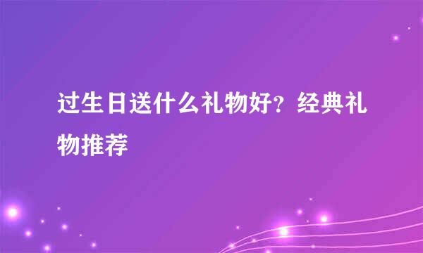 过生日送什么礼物好？经典礼物推荐