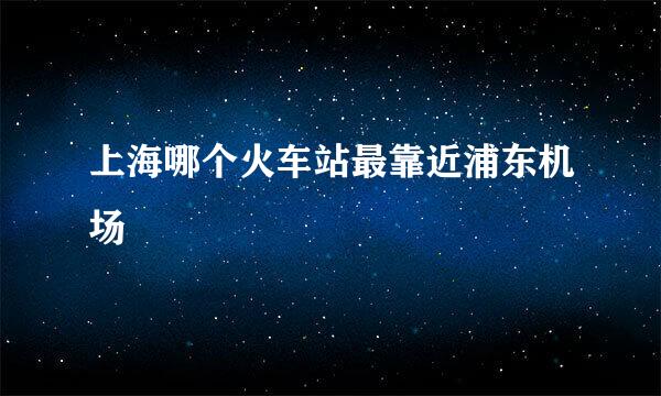 上海哪个火车站最靠近浦东机场