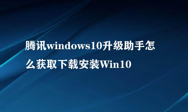 腾讯windows10升级助手怎么获取下载安装Win10