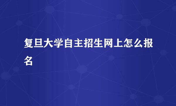 复旦大学自主招生网上怎么报名
