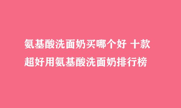 氨基酸洗面奶买哪个好 十款超好用氨基酸洗面奶排行榜