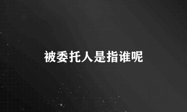 被委托人是指谁呢