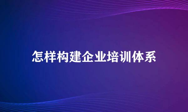 怎样构建企业培训体系