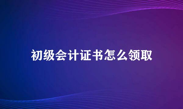 初级会计证书怎么领取