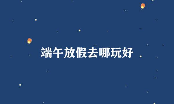端午放假去哪玩好