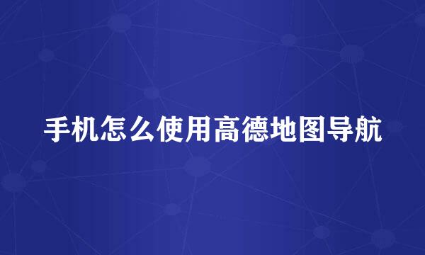 手机怎么使用高德地图导航
