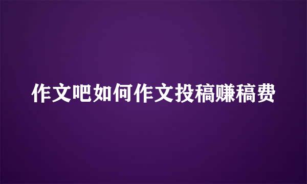 作文吧如何作文投稿赚稿费
