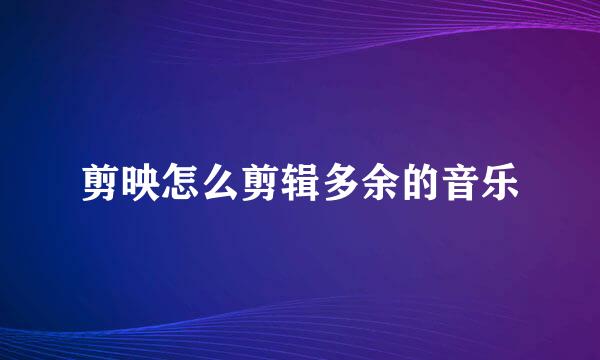 剪映怎么剪辑多余的音乐
