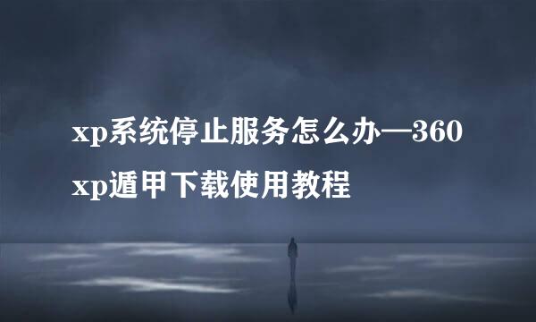 xp系统停止服务怎么办—360xp遁甲下载使用教程