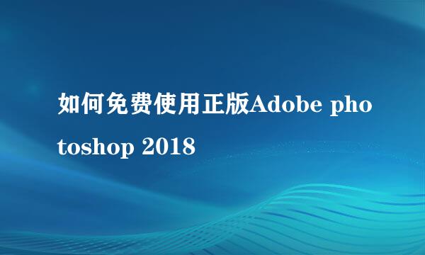 如何免费使用正版Adobe photoshop 2018