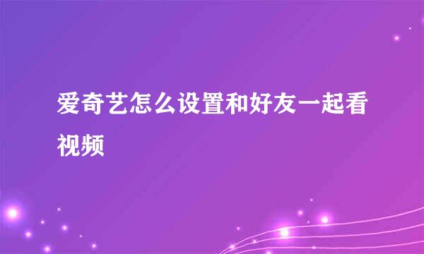 爱奇艺怎么设置和好友一起看视频