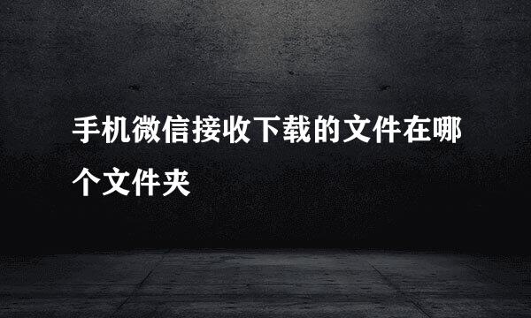 手机微信接收下载的文件在哪个文件夹