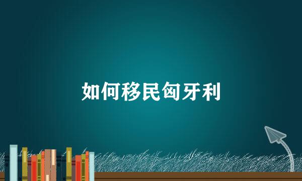 如何移民匈牙利