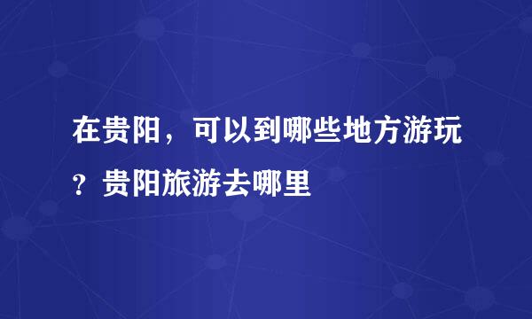 在贵阳，可以到哪些地方游玩？贵阳旅游去哪里