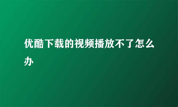 优酷下载的视频播放不了怎么办