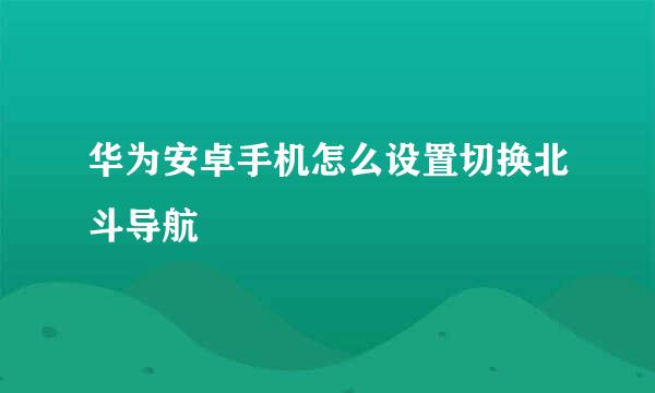 华为安卓手机怎么设置切换北斗导航