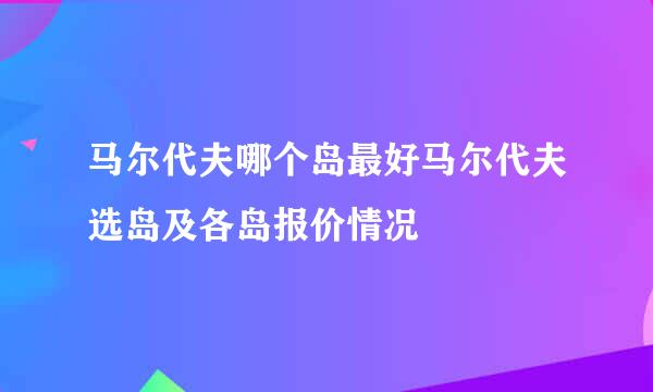 马尔代夫哪个岛最好马尔代夫选岛及各岛报价情况