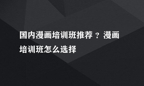 国内漫画培训班推荐 ？漫画培训班怎么选择