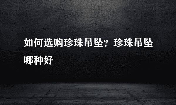 如何选购珍珠吊坠？珍珠吊坠哪种好