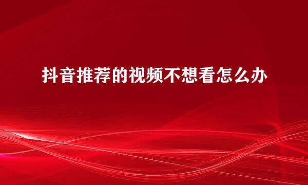 抖音推荐的视频不想看怎么办
