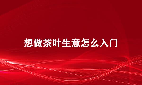 想做茶叶生意怎么入门
