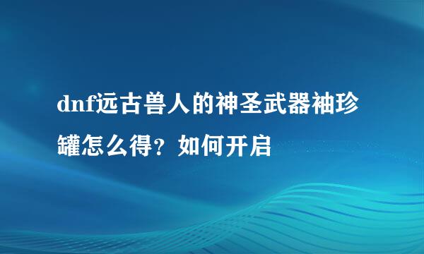 dnf远古兽人的神圣武器袖珍罐怎么得？如何开启