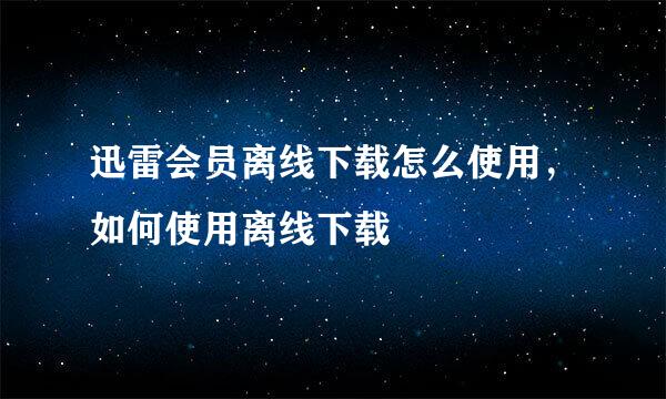 迅雷会员离线下载怎么使用，如何使用离线下载