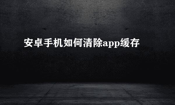 安卓手机如何清除app缓存