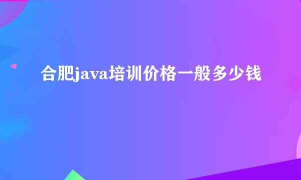 合肥java培训价格一般多少钱