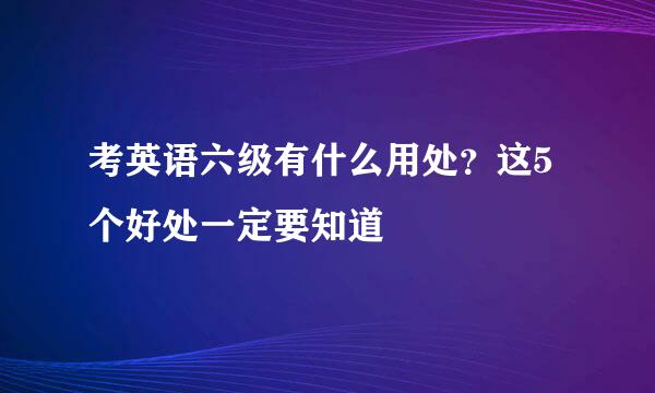 考英语六级有什么用处？这5个好处一定要知道
