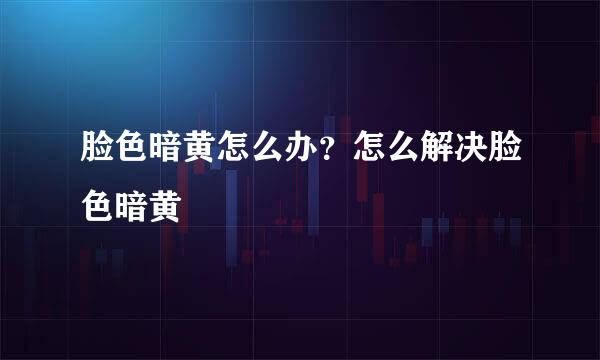 脸色暗黄怎么办？怎么解决脸色暗黄