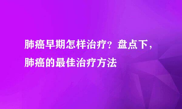 肺癌早期怎样治疗？盘点下，肺癌的最佳治疗方法