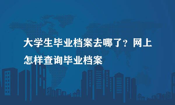 大学生毕业档案去哪了？网上怎样查询毕业档案