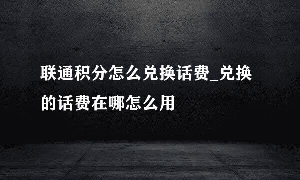 联通积分怎么兑换话费_兑换的话费在哪怎么用