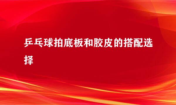 乒乓球拍底板和胶皮的搭配选择
