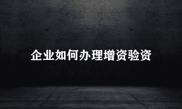 企业如何办理增资验资