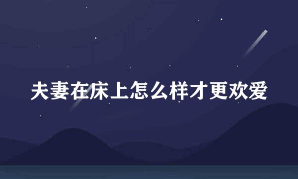 夫妻在床上怎么样才更欢爱